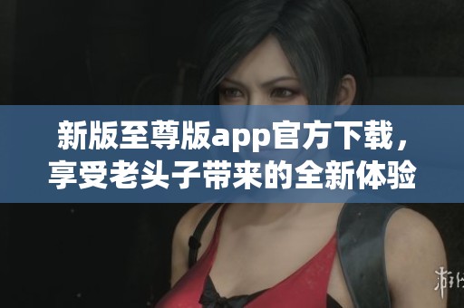 新版至尊版app官方下载，享受老头子带来的全新体验