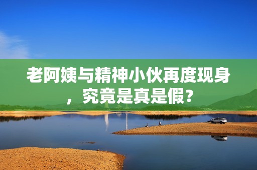 老阿姨与精神小伙再度现身，究竟是真是假？