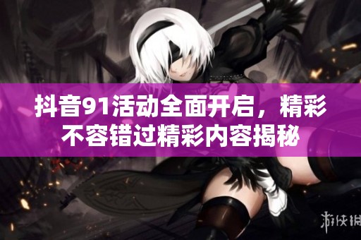 抖音91活动全面开启，精彩不容错过精彩内容揭秘