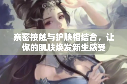 亲密接触与护肤相结合，让你的肌肤焕发新生感受