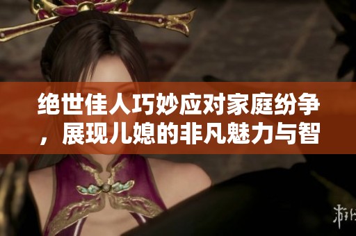 绝世佳人巧妙应对家庭纷争，展现儿媳的非凡魅力与智慧