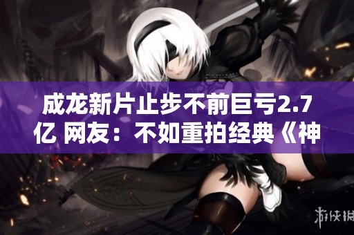 成龙新片止步不前巨亏2.7亿 网友：不如重拍经典《神》系列