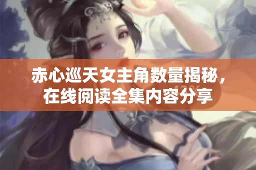 赤心巡天女主角数量揭秘，在线阅读全集内容分享