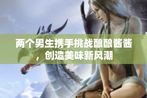 两个男生携手挑战酿酿酱酱，创造美味新风潮