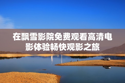 在飘雪影院免费观看高清电影体验畅快观影之旅