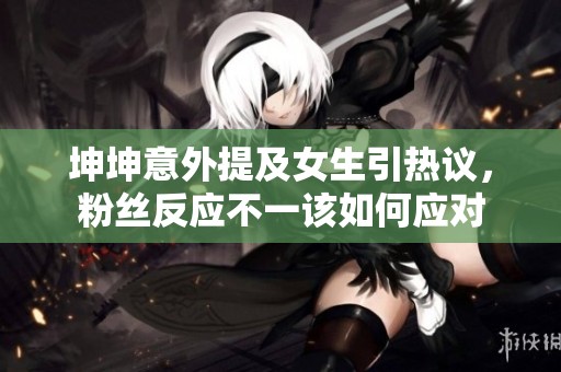 坤坤意外提及女生引热议，粉丝反应不一该如何应对