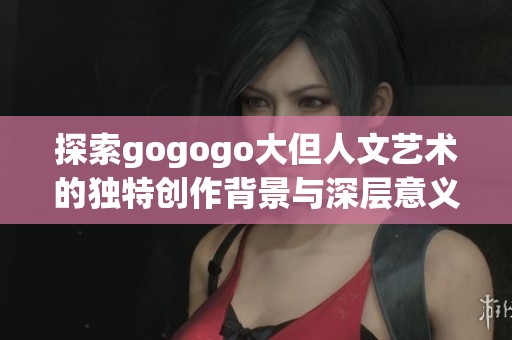 探索gogogo大但人文艺术的独特创作背景与深层意义