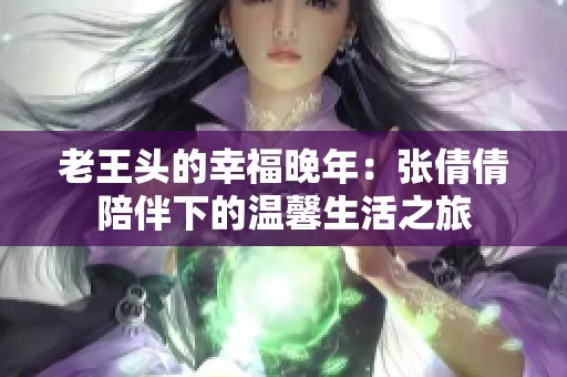 老王头的幸福晚年：张倩倩陪伴下的温馨生活之旅