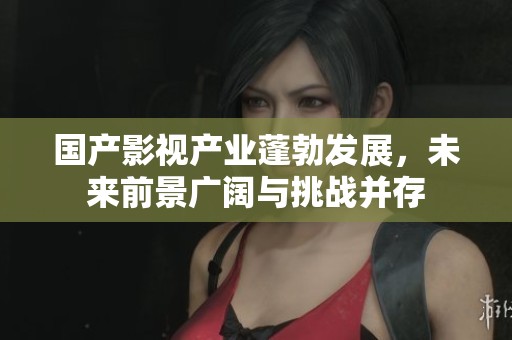 国产影视产业蓬勃发展，未来前景广阔与挑战并存