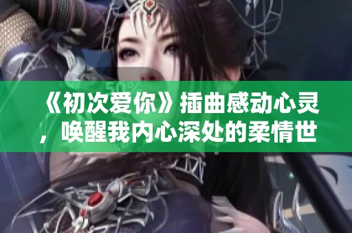 《初次爱你》插曲感动心灵，唤醒我内心深处的柔情世界