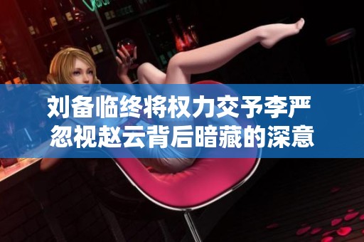 刘备临终将权力交予李严 忽视赵云背后暗藏的深意