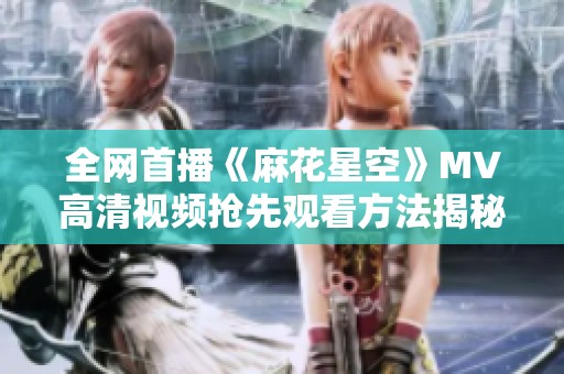 全网首播《麻花星空》MV高清视频抢先观看方法揭秘