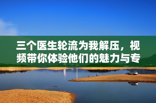三个医生轮流为我解压，视频带你体验他们的魅力与专业