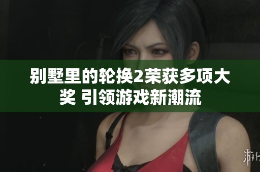 别墅里的轮换2荣获多项大奖 引领游戏新潮流