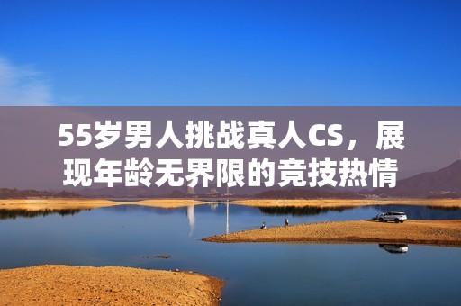 55岁男人挑战真人CS，展现年龄无界限的竞技热情