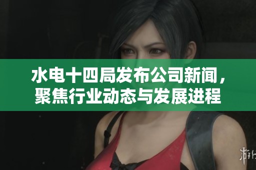 水电十四局发布公司新闻，聚焦行业动态与发展进程