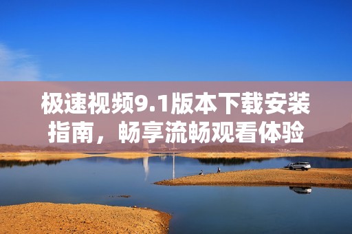 极速视频9.1版本下载安装指南，畅享流畅观看体验