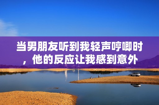 当男朋友听到我轻声哼唧时，他的反应让我感到意外