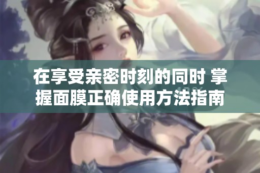 在享受亲密时刻的同时 掌握面膜正确使用方法指南