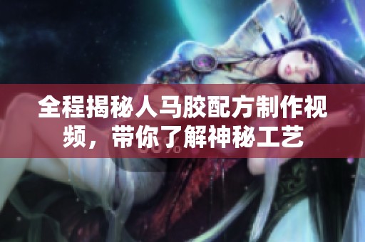 全程揭秘人马胶配方制作视频，带你了解神秘工艺