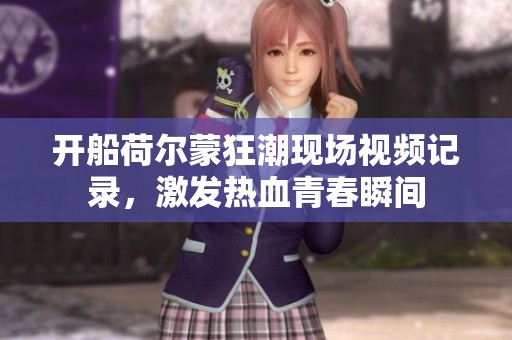 开船荷尔蒙狂潮现场视频记录，激发热血青春瞬间