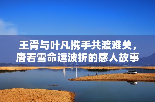王胥与叶凡携手共渡难关，唐若雪命运波折的感人故事