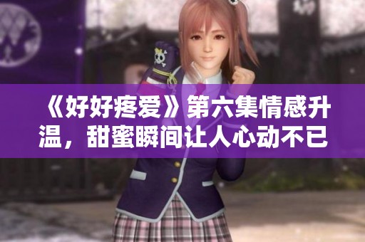《好好疼爱》第六集情感升温，甜蜜瞬间让人心动不已