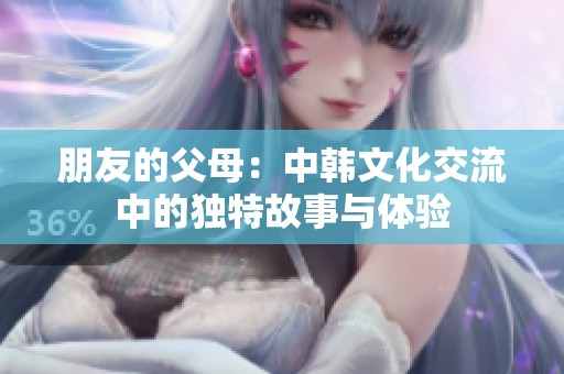 朋友的父母：中韩文化交流中的独特故事与体验