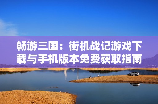 畅游三国：街机战记游戏下载与手机版本免费获取指南