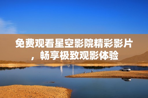 免费观看星空影院精彩影片，畅享极致观影体验