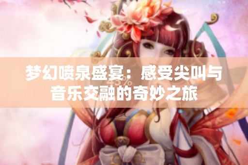 梦幻喷泉盛宴：感受尖叫与音乐交融的奇妙之旅