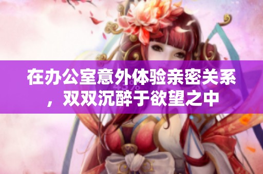 在办公室意外体验亲密关系，双双沉醉于欲望之中