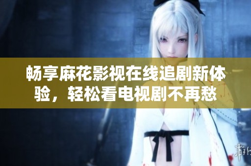 畅享麻花影视在线追剧新体验，轻松看电视剧不再愁