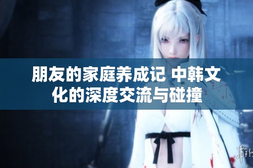 朋友的家庭养成记 中韩文化的深度交流与碰撞