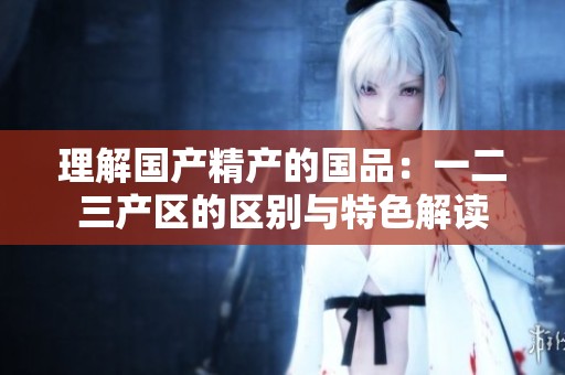 理解国产精产的国品：一二三产区的区别与特色解读