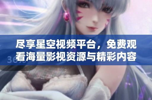 尽享星空视频平台，免费观看海量影视资源与精彩内容