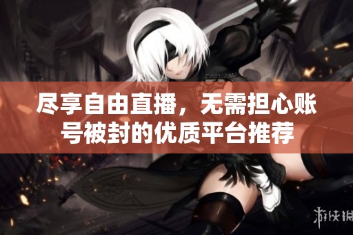 尽享自由直播，无需担心账号被封的优质平台推荐