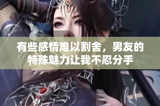有些感情难以割舍，男友的特殊魅力让我不忍分手