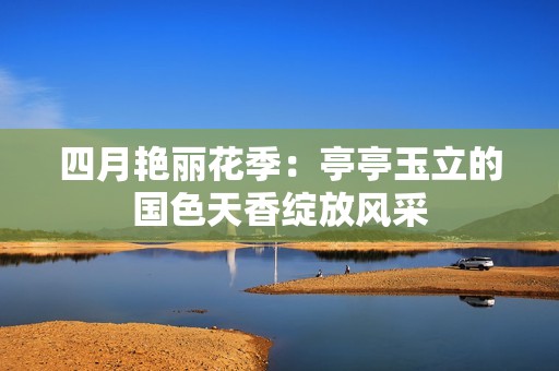 四月艳丽花季：亭亭玉立的国色天香绽放风采