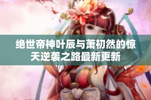 绝世帝神叶辰与萧初然的惊天逆袭之路最新更新