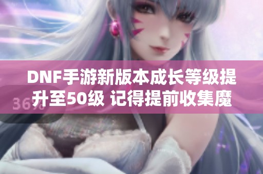 DNF手游新版本成长等级提升至50级 记得提前收集魔力结晶！