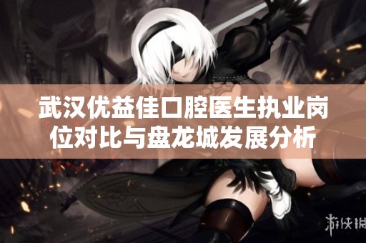 武汉优益佳口腔医生执业岗位对比与盘龙城发展分析