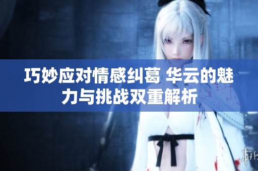巧妙应对情感纠葛 华云的魅力与挑战双重解析