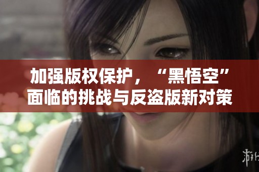 加强版权保护，“黑悟空”面临的挑战与反盗版新对策解析