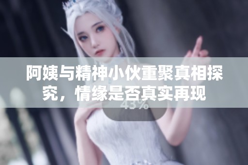 阿姨与精神小伙重聚真相探究，情缘是否真实再现
