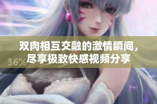 双肉相互交融的激情瞬间，尽享极致快感视频分享