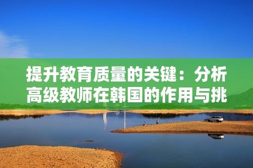 提升教育质量的关键：分析高级教师在韩国的作用与挑战