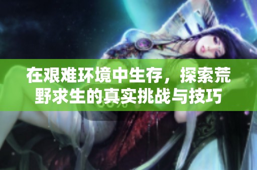 在艰难环境中生存，探索荒野求生的真实挑战与技巧