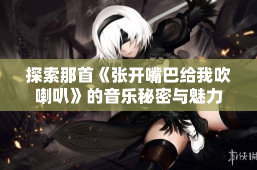 探索那首《张开嘴巴给我吹喇叭》的音乐秘密与魅力