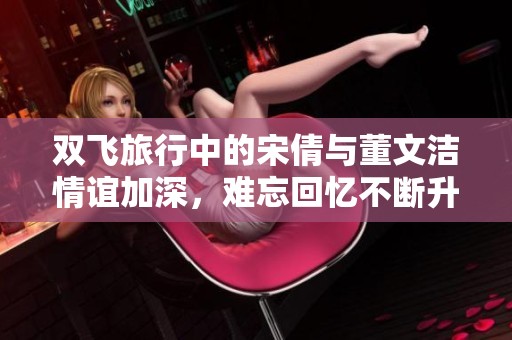 双飞旅行中的宋倩与董文洁情谊加深，难忘回忆不断升级